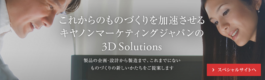 これからのものづくりを加速させるキヤノンマーケティングジャパンの3D Solutions 製品の企画・設計から製造まで、これまでにない ものづくりの新しいかたちをご提案します スペシャルサイトへ