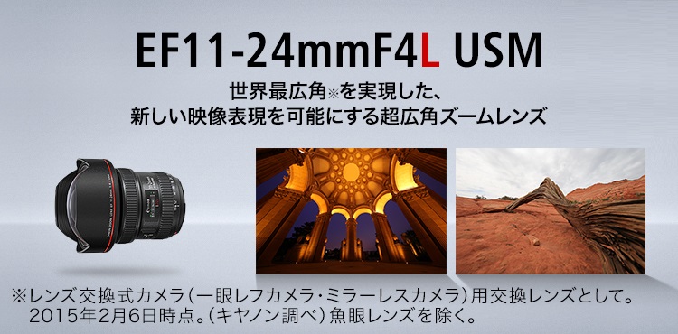 EF11-24mm F4L USM 世界最広角※を実現した、 新しい映像表現を可能にする超広角ズームレンズ ※レンズ交換式カメラ（一眼レフカメラ・ミラーレスカメラ）用交換レンズとして。2015年2月6日時点。（キヤノン調べ）魚眼レンズを除く。