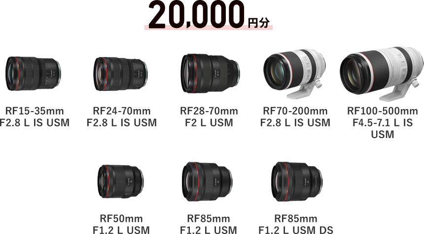20,000円分 RF15-35mm F2.8 L IS USM / RF24-70mm F2.8 L IS USM / RF28-70mm F2 L USM / RF70-200mm F2.8 L IS USM / RF100-500mm F4.5-7.1 L IS USM / RF50mm F1.2 L USM / RF85mm F1.2 L USM / RF85mm F1.2 L USM DS
