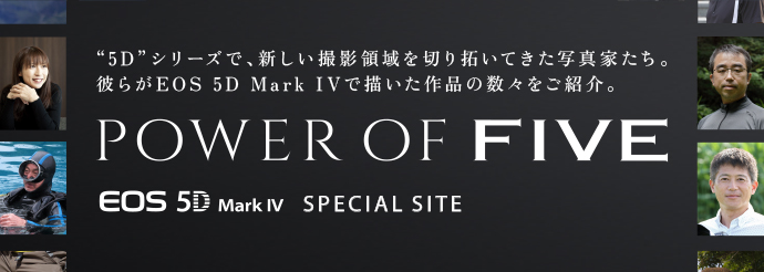 “5D”シリーズで、新しい撮影領域を切り拓いてきた写真家たち。 彼らがEOS 5D Mark IVで描いた作品の数々をご紹介。 POWER OF FIVE EOS 5D Mark IV SPECIAL SITE