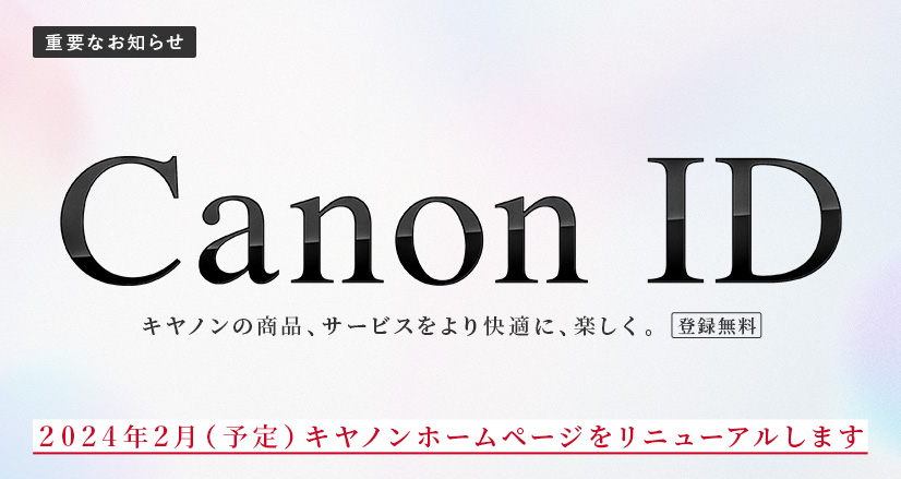 重要なお知らせ Canon ID キヤノンの商品、サービスをより快適に、楽しく。登録無料 2024年2月（予定）キヤノンホームページをリニューアルします