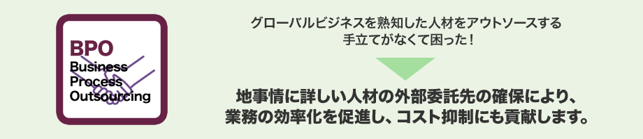 グローバルビジネスを熟知した人材をアウトソースする手立てがなくて困った!→現地事情に詳しい人材の外部委託先の確保により、業務の効率化を促進し、コスト抑制にも貢献します。