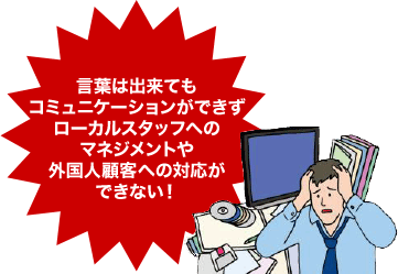 言葉は出来てもコミュニケーションができず
ローカルスタッフへのマネジメントや外国人顧客への対応ができない!