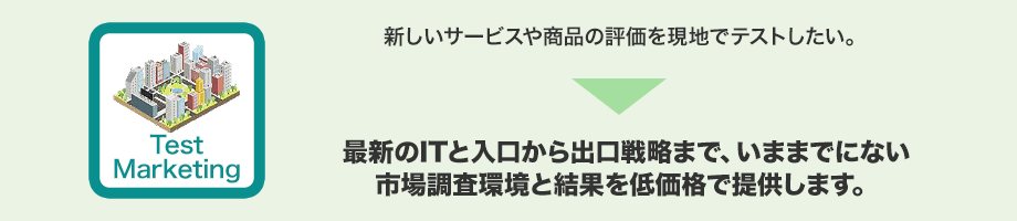 新しいサービスや商品の評価を現地でテストしたい。→最新のITと入口から出口戦略まで、いままでにない市場調査環境と結果を低価格で提供します。